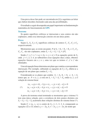 Uma prova desse fato pode ser encontrada em [1] e sugerimos ao leitor
que elabore desenhos ilustrando cada uma das possibilidades.
  O resultado a seguir desempenha um papel importante na fundamentação
matemática do funcionamento do GPS.
Teorema
   Se quatro superfícies esféricas se intersectam e seus centros são não
coplanares, então essa intersecção consiste em um único ponto.
Prova
   Sejam S1, S2, S3 e S4 superfícies esféricas de centros C1, C2, C3 e C4,
respectivamente.
   Mostraremos que, se existe um ponto P ∈ S1 ∩ S2 ∩ S3 ∩ S4 e C1, C2,
C3, C4 são não coplanares, então S1 ∩ S2 ∩ S3 ∩ S4 = {P}.
   Sendo x2 + y2 + z2 + ajx + bjy + cjz + dj = 0 as equações gerais de Sj,
onde j = 1, 2, 3, 4, ao subtrairmos essas equações duas a duas, obtemos
equações lineares em x, y e z, uma vez que os termos x2, y2 e z2 são
eliminados.
    Uma tal equação linear determina um plano que contém a correspondente
intersecção. Por exemplo, subtraindo as equações de S1 e S2, obtém-se a
equação de um plano que contém S1 ∩ S2.
   Considerando-se os planos que contêm S1 ∩ S2, S1 ∩ S3 e S1 ∩ S4
temos que, se P = (x, y, z) está em S1 ∩ S2 ∩ S3 ∩ S4, então (x, y, z) é
solução do sistema linear

            (a1 – a2)x + (b1 – b2)y + (c1 – c2)z + (d1 – d2) = 0
     (*)   (a1 – a3)x + (b1 – b3)y + (c1 – c3)z + (d1 – d3) = 0
           (a1 – a4)x + (b1 – b4)y + (c1 – c4)z + (d1 – d4) = 0

   A prova do teorema estará terminada se mostrarmos que o sistema (*)
tem uma única solução, pois a existência de dois pontos distintos em
S1 ∩ S2 ∩ S3 ∩ S4 acarretaria duas soluções distintas do sistema linear (*).
   Sendo Cj = (uj, vj, wj) o centro de Sj, j = 1, 2, 3, 4, comparando as
equações (2) e (3), temos aj = – 2uj, bj = – 2vj, cj = – 2wj de modo que




22                                   SOCIEDADE BRASILEIRA DE MATEMÁTICA
 