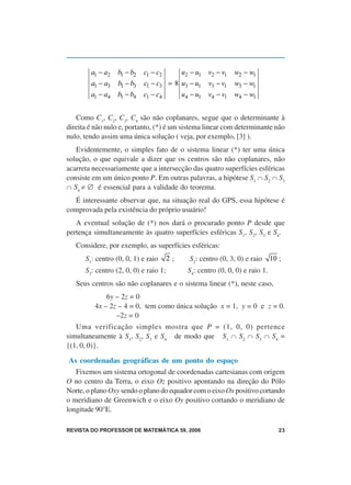 a1 − a2   b1 − b2   c1 − c2     u2 − u1 v2 − v1      w2 − w1
        a1 − a3   b1 − b3   c1 − c3 = 8 u3 − u1 v3 − v1      w3 − w1
        a1 − a4   b1 − b4   c1 − c4     u4 − u1 v4 − v1      w4 − w1


   Como C1, C2, C3, C4 são não coplanares, segue que o determinante à
direita é não nulo e, portanto, (*) é um sistema linear com determinante não
nulo, tendo assim uma única solução ( veja, por exemplo, [3] ).
   Evidentemente, o simples fato de o sistema linear (*) ter uma única
solução, o que equivale a dizer que os centros são não coplanares, não
acarreta necessariamente que a intersecção das quatro superfícies esféricas
consiste em um único ponto P. Em outras palavras, a hipótese S1 ∩ S2 ∩ S3
∩ S4 ≠ ∅ é essencial para a validade do teorema.
  É interessante observar que, na situação real do GPS, essa hipótese é
comprovada pela existência do próprio usuário!
   A eventual solução de (*) nos dará o procurado ponto P desde que
pertença simultaneamente às quatro superfícies esféricas S1, S2, S3 e S4.
   Considere, por exemplo, as superfícies esféricas:
      S1: centro (0, 0, 1) e raio      2;   S2: centro (0, 3, 0) e raio      10 ;
      S3: centro (2, 0, 0) e raio 1;        S4: centro (0, 0, 0) e raio 1.
   Seus centros são não coplanares e o sistema linear (*), neste caso,
             6y – 2z = 0
         4x – 2z – 4 = 0, tem como única solução x = 1, y = 0 e z = 0.
                –2z = 0
   Uma verificação simples mostra que P = (1, 0, 0) pertence
simultaneamente à S1, S2, S3 e S4 de modo que S1 ∩ S2 ∩ S3 ∩ S4 =
{(1, 0, 0)}.

As coordenadas geográficas de um ponto do espaço
   Fixemos um sistema ortogonal de coordenadas cartesianas com origem
O no centro da Terra, o eixo Oz positivo apontando na direção do Pólo
Norte, o plano Oxy sendo o plano do equador com o eixo Ox positivo cortando
o meridiano de Greenwich e o eixo Oy positivo cortando o meridiano de
longitude 90°E.

REVISTA DO PROFESSOR DE MATEMÁTICA 59, 2006                                     23
 