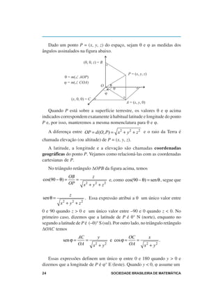 Dado um ponto P = (x, y, z) do espaço, sejam θ e ϕ as medidas dos
ângulos assinalados na figura abaixo.

                            (0, 0, z) = B

                                                                    P = (x, y, z)
             q = m(Ð AOP)
             j = m(Ð COA)
                                                O
                                                          q
                                                    j
                    (x, 0, 0) = C
                                                                 A = (x, y, 0)

   Quando P está sobre a superfície terrestre, os valores θ e ϕ acima
indicados correspondem exatamente à habitual latitude e longitude do ponto
P e, por isso, manteremos a mesma nomenclatura para θ e ϕ.
     A diferença entre OP = d (O, P ) = x 2 + y 2 + z 2 e o raio da Terra é
chamada elevação (ou altitude) de P = (x, y, z).
   A latitude, a longitude e a elevação são chamadas coordenadas
geográficas do ponto P. Vejamos como relacioná-las com as coordenadas
cartesianas de P.
     No triângulo retângulo ∆OPB da figura acima, temos
                OB                  z
cos(90 − θ) =      =                                    e, como cos(90 − θ) = sen θ , segue que
                OP          x2 + y 2 + z 2

                z
sen θ =                      . Essa expressão atribui a θ um único valor entre
           x + y2 + z2
            2

0 e 90 quando z > 0 e um único valor entre –90 e 0 quando z < 0. No
primeiro caso, dizemos que a latitude de P é θ° N (norte), enquanto no
segundo a latitude de P é (–θ)° S (sul). Por outro lado, no triângulo retângulo
∆OAC temos
                        AC                  y                       OC               x
            sen ϕ =        =                            e cos ϕ =      =                 .
                        OA          x +y2           2               OA         x + y2
                                                                                 2



   Essas expressões definem um único ϕ entre 0 e 180 quando y > 0 e
dizemos que a longitude de P é ϕ° E (leste). Quando y < 0, ϕ assume um
24                                                       SOCIEDADE BRASILEIRA DE MATEMÁTICA
 