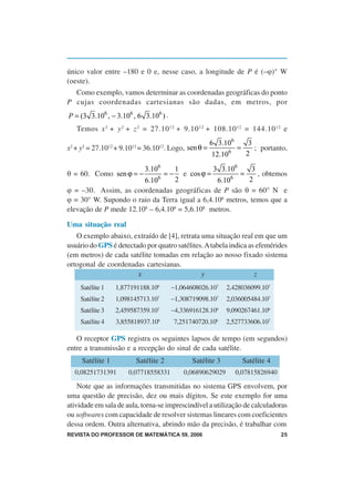 único valor entre –180 e 0 e, nesse caso, a longitude de P é (–ϕ)° W
(oeste).
  Como exemplo, vamos determinar as coordenadas geográficas do ponto
P cujas coordenadas cartesianas são dadas, em metros, por
P = (3 3.106 , − 3.106 , 6 3.106 ) .
   Temos x 2 + y 2 + z 2 = 27.10 12 + 9.10 12 + 108.10 12 = 144.10 12 e
                                                      6 3.106           3
x2 + y2 = 27.1012 + 9.1012 = 36.1012. Logo, sen θ =           6
                                                                  =       ; portanto,
                                                      12.10            2

                            3.106 1             3 3.106    3
θ = 60. Como sen ϕ = −       6
                                    =−e cos ϕ =       6
                                                        =    , obtemos
                        6.10      2              6.10     2
ϕ = –30. Assim, as coordenadas geográficas de P são θ = 60° N e
ϕ = 30° W. Supondo o raio da Terra igual a 6,4.106 metros, temos que a
elevação de P mede 12.106 – 6,4.106 = 5,6.106 metros.

Uma situação real
   O exemplo abaixo, extraído de [4], retrata uma situação real em que um
usuário do GPS é detectado por quatro satélites. A tabela indica as efemérides
(em metros) de cada satélite tomadas em relação ao nosso fixado sistema
ortogonal de coordenadas cartesianas.
                        x                      y                   z
    Satélite 1    1,877191188.106      −1,064608026.107     2,428036099.107
    Satélite 2    1,098145713.107      −1,308719098.107     2,036005484.107
    Satélite 3    2,459587359.107      −4,336916128.106     9,090267461.106
    Satélite 4    3,855818937.106        7,251740720.106    2,527733606.107

   O receptor GPS registra os seguintes lapsos de tempo (em segundos)
entre a transmissão e a recepção do sinal de cada satélite.
     Satélite 1          Satélite 2            Satélite 3             Satélite 4
  0,08251731391       0,07718558331         0,06890629029         0,07815826940

    Note que as informações transmitidas no sistema GPS envolvem, por
uma questão de precisão, dez ou mais dígitos. Se este exemplo for uma
atividade em sala de aula, torna-se imprescindível a utilização de calculadoras
ou softwares com capacidade de resolver sistemas lineares com coeficientes
dessa ordem. Outra alternativa, abrindo mão da precisão, é trabalhar com
REVISTA DO PROFESSOR DE MATEMÁTICA 59, 2006                                        25
 
