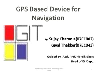 GPS Based Device for Navigation         By- SujayCharania(07EC002) KevalThakker(07EC043) Guided by- Assi. Prof. Hardik Bhatt Head of EC Dept. 1 Gandhinagar Institute of Technology - ECE 2011 