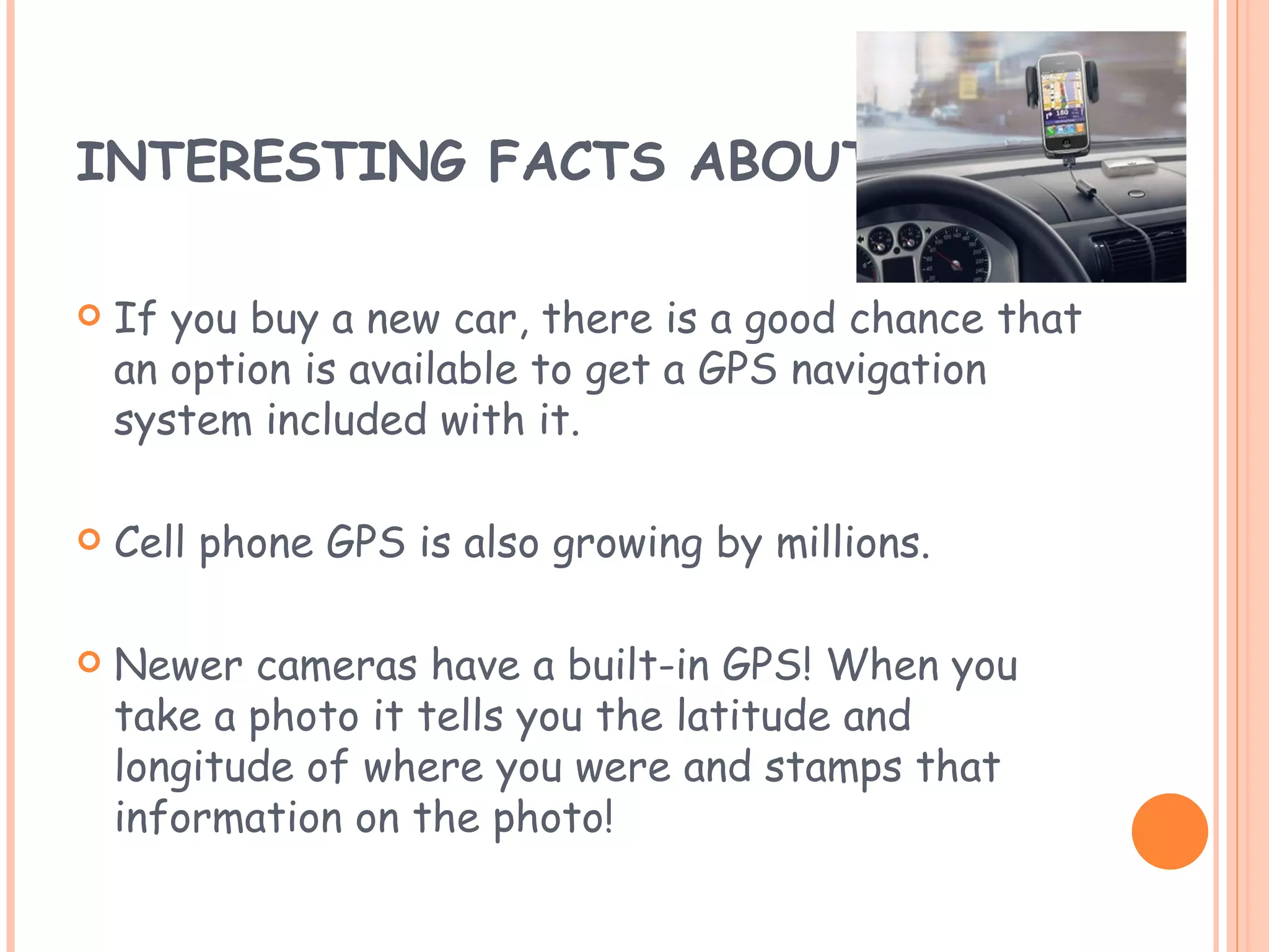 INTERESTING FACTS ABOUT GPS If you buy a new car, there is a good chance that an option is available to get a GPS navigation system included with it. Cell phone GPS is also growing by millions. Newer cameras have a built-in GPS! When you take a photo it tells you the latitude and longitude of where you were and stamps that information on the photo! 