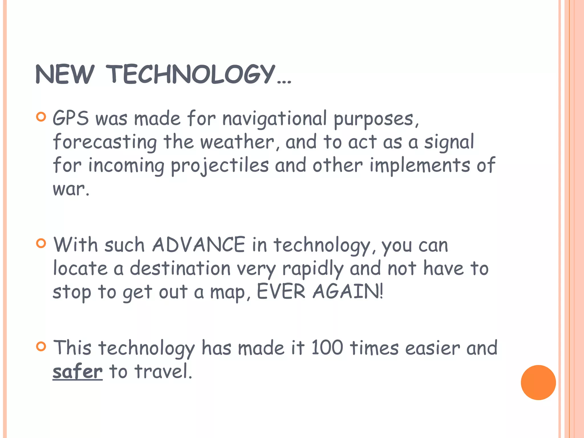 NEW TECHNOLOGY… GPS was made for navigational purposes, forecasting the weather, and to act as a signal for incoming projectiles and other implements of war. With such ADVANCE in technology, you can locate a destination very rapidly and not have to stop to get out a map, EVER AGAIN! This technology has made it 100 times easier and  safer  to travel. 