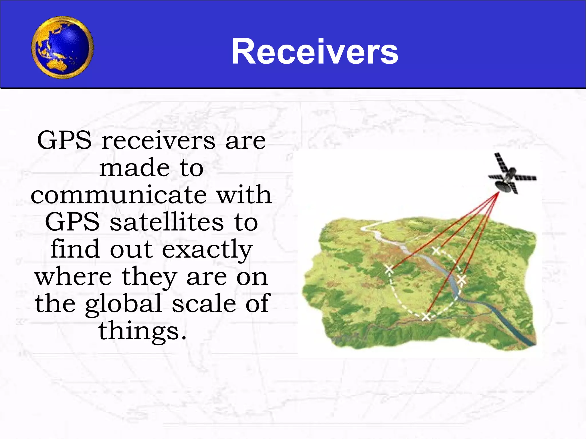 Receivers GPS receivers are made to communicate with GPS satellites to find out exactly where they are on the global scale of things.  