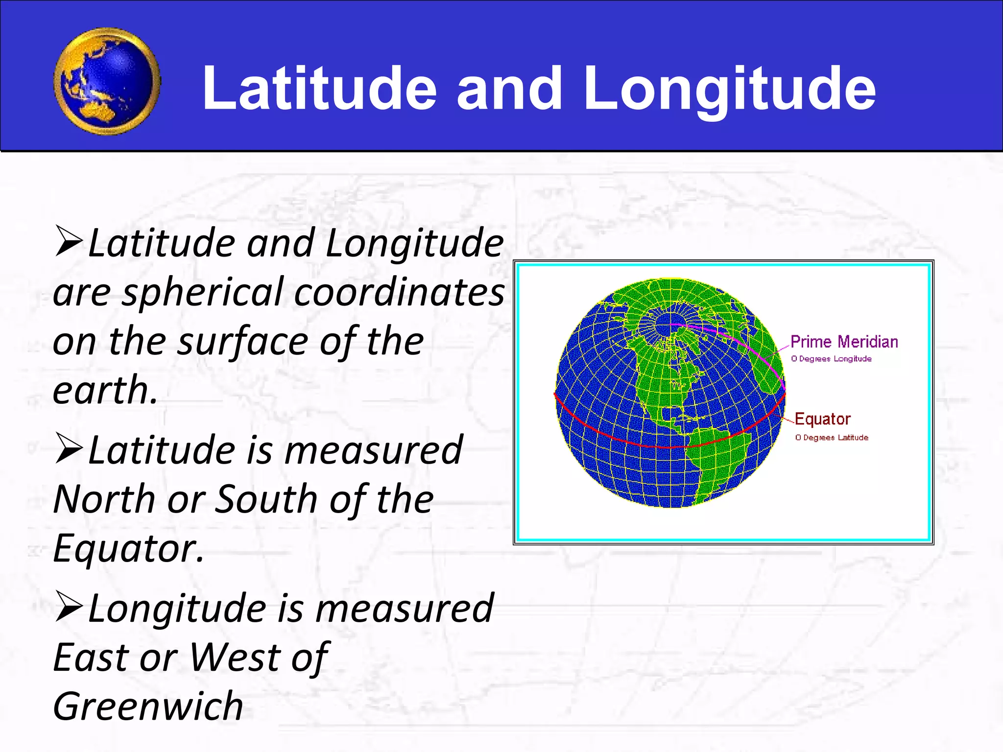 Latitude and Longitude Latitude and Longitude are spherical coordinates on the surface of the earth. Latitude is measured North or South of the Equator. Longitude is measured East or West of Greenwich 