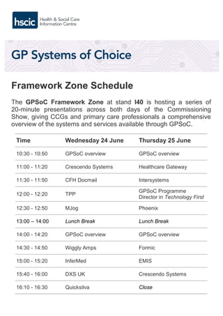 Framework Zone Schedule
The GPSoC Framework Zone at stand I40 is hosting a series of
20-minute presentations across both days of the Commissioning
Show, giving CCGs and primary care professionals a comprehensive
overview of the systems and services available through GPSoC.
Time Wednesday 24 June Thursday 25 June
10:30 - 10:50 GPSoC overview GPSoC overview
11:00 - 11:20 Crescendo Systems Healthcare Gateway
11:30 - 11:50 CFH Docmail Intersystems
12:00 - 12:20 TPP
GPSoC Programme
Director in Technology First
12:30 - 12:50 MJog Phoenix
13:00 – 14:00 Lunch Break Lunch Break
14:00 - 14:20 GPSoC overview GPSoC overview
14:30 - 14:50 Wiggly Amps Formic
15:00 - 15:20 InferMed EMIS
15:40 - 16:00 DXS UK Crescendo Systems
16:10 - 16:30 Quicksilva Close
 