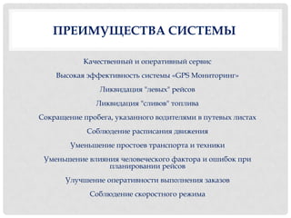 ПРЕИМУЩЕСТВА СИСТЕМЫ

           Качественный и оперативный сервис
    Высокая эффективность системы «GPS Мониторинг»
                Ликвидация "левых" рейсов
               Ликвидация "сливов" топлива
Сокращение пробега, указанного водителями в путевых листах
            Соблюдение расписания движения
        Уменьшение простоев транспорта и техники
 Уменьшение влияния человеческого фактора и ошибок при
                 планировании рейсов
       Улучшение оперативности выполнения заказов
             Соблюдение скоростного режима
 