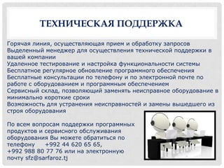 ТЕХНИЧЕСКАЯ ПОДДЕРЖКА

Горячая линия, осуществляющая прием и обработку запросов
Выделенный менеджер для осуществления технической поддержки в
вашей компании
Удаленное тестирование и настройка функциональности системы
Бесплатное регулярное обновление программного обеспечения
Бесплатные консультации по телефону и по электронной почте по
работе с оборудованием и программным обеспечением
Сервисный склад, позволяющий заменять неисправное оборудование в
минимально короткие сроки
Возможность для устранения неисправностей и замены вышедшего из
строя оборудования

По всем вопросам поддержки программных
продуктов и сервисного обслуживания
оборудования Вы можете обратиться по
телефону    +992 44 620 65 65,
+992 988 80 77 76 или на электронную
почту sfz@sarfaroz.tj
 