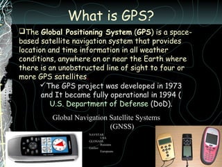 What is GPS?
The Global Positioning System (GPS) is a space-
based satellite navigation system that provides
location and time information in all weather
conditions, anywhere on or near the Earth where
there is an unobstructed line of sight to four or
more GPS satellites.
The GPS project was developed in 1973
and It became fully operational in 1994 (
U.S. Department of Defense (DoD).
Global Navigation Satellite Systems
(GNSS)
NAVSTAR
USA
GLONASS
Russians
Galileo
Europeans
 