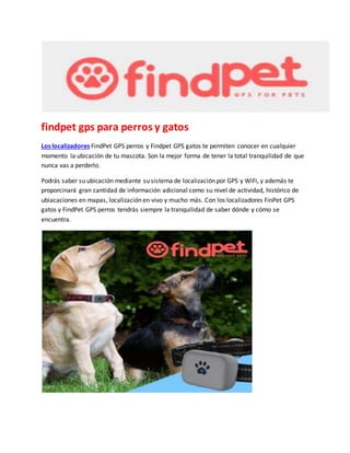 findpet gps para perros y gatos
Los localizadores FindPet GPS perros y Findpet GPS gatos te permiten conocer en cualquier
momento la ubicación de tu mascota. Son la mejor forma de tener la total tranquilidad de que
nunca vas a perderlo.
Podrás saber su ubicación mediante su sistema de localización por GPS y WiFi, y además te
proporcinará gran cantidad de información adicional como su nivel de actividad, histórico de
ubiacaciones en mapas, localización en vivo y mucho más. Con los localizadores FinPet GPS
gatos y FindPet GPS perros tendrás siempre la tranquilidad de saber dónde y cómo se
encuentra.
 