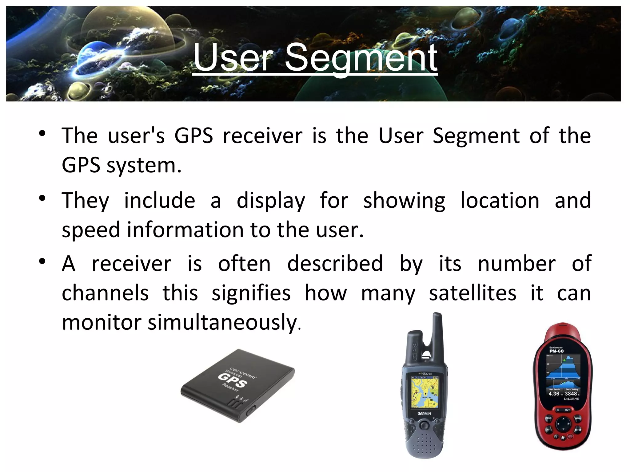 User Segment
• The user's GPS receiver is the User Segment of the
GPS system.
• They include a display for showing location and
speed information to the user.
• A receiver is often described by its number of
channels this signifies how many satellites it can
monitor simultaneously.
 