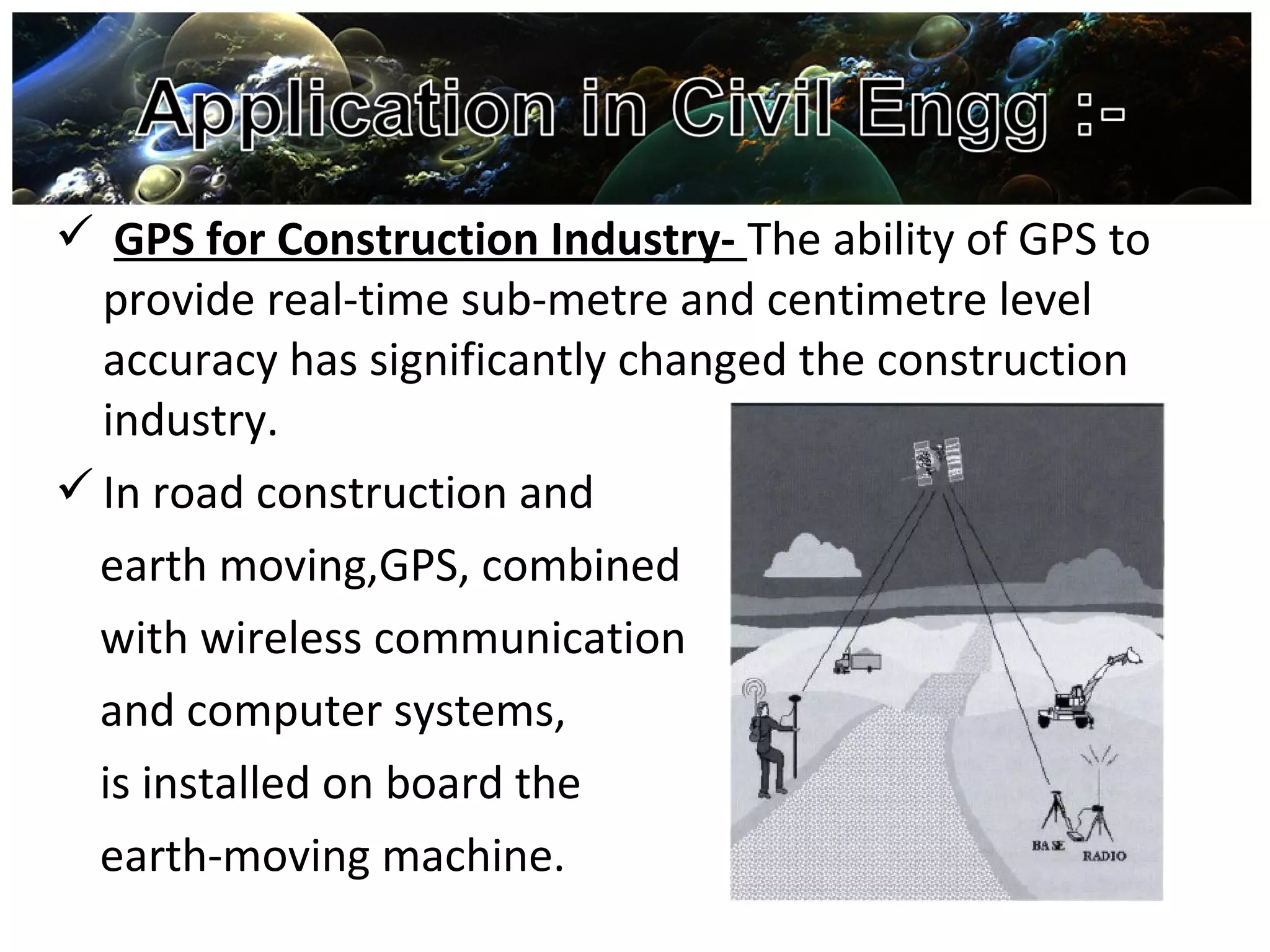  GPS for Construction Industry- The ability of GPS to
provide real-time sub-metre and centimetre level
accuracy has significantly changed the construction
industry.
In road construction and
earth moving,GPS, combined
with wireless communication
and computer systems,
is installed on board the
earth-moving machine.
 