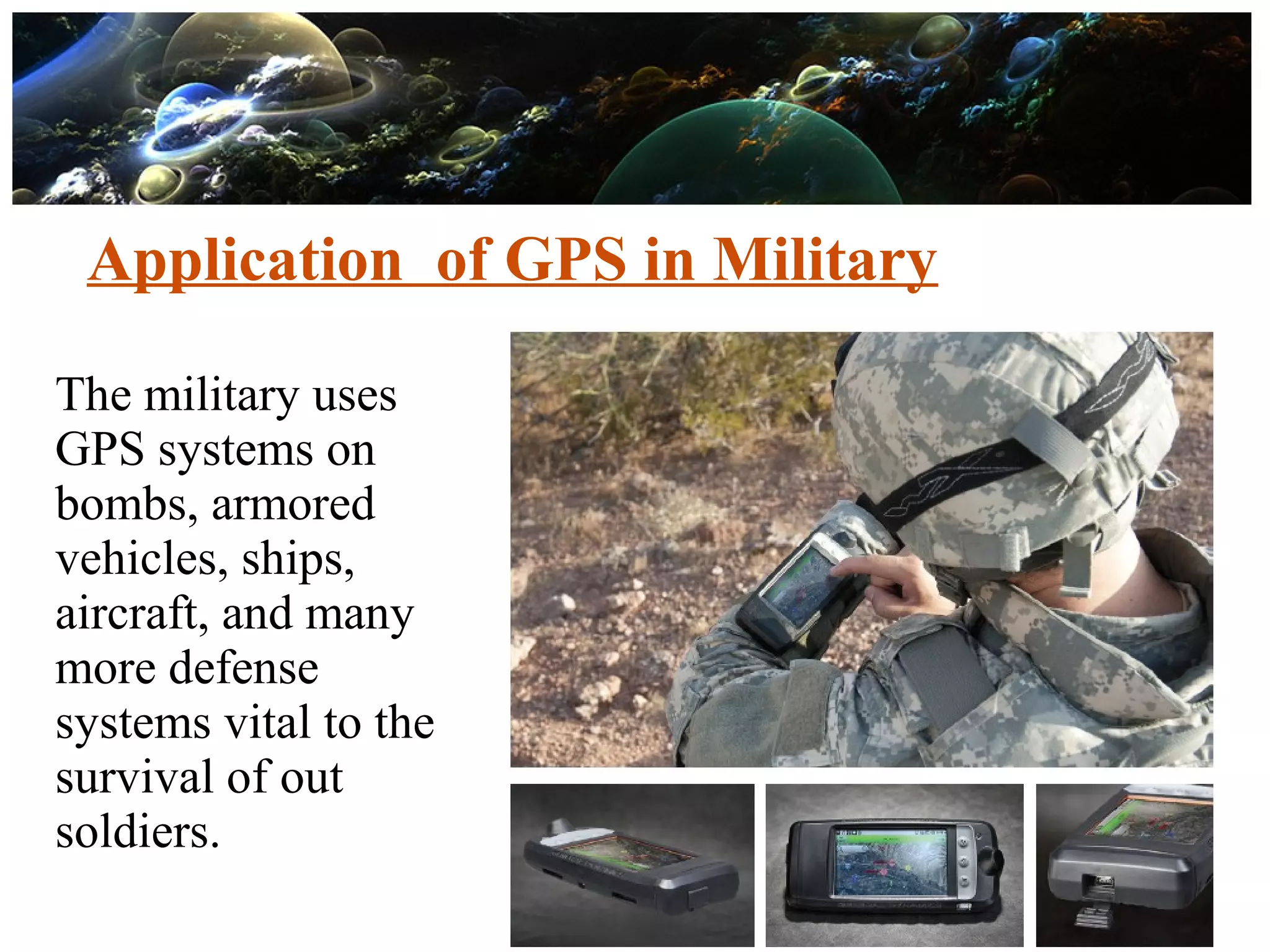 Application of GPS in Military
The military uses
GPS systems on
bombs, armored
vehicles, ships,
aircraft, and many
more defense
systems vital to the
survival of out
soldiers.
 