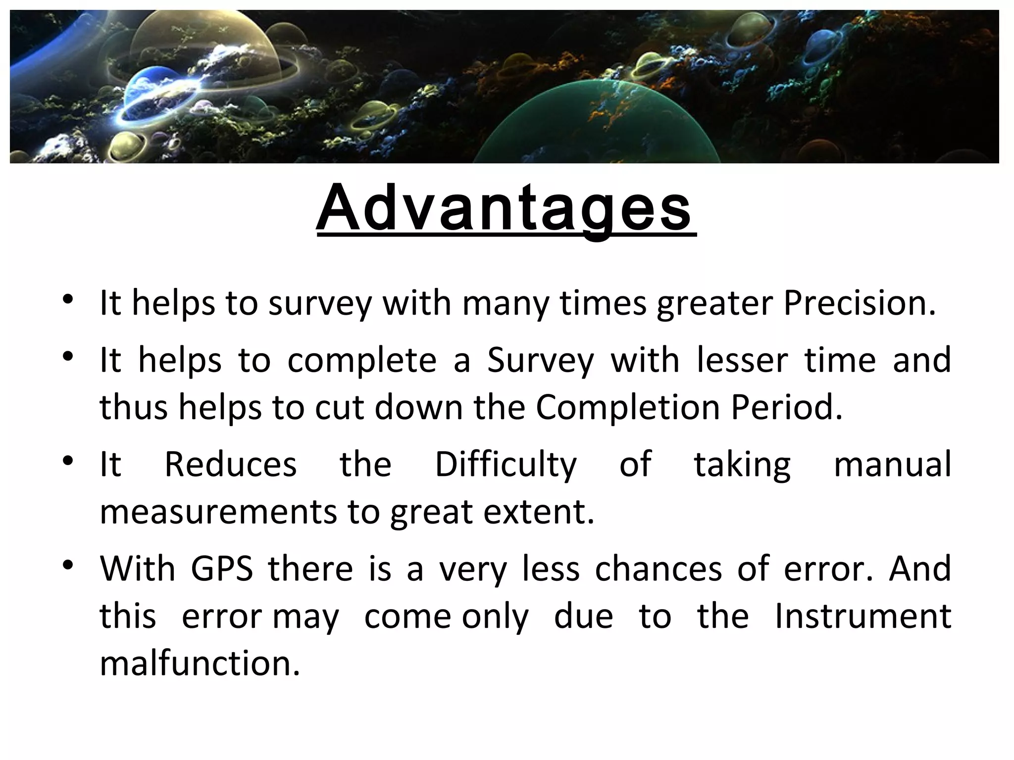 Advantages
• It helps to survey with many times greater Precision.
• It helps to complete a Survey with lesser time and
thus helps to cut down the Completion Period.
• It Reduces the Difficulty of taking manual
measurements to great extent.
• With GPS there is a very less chances of error. And
this error may come only due to the Instrument
malfunction.
 