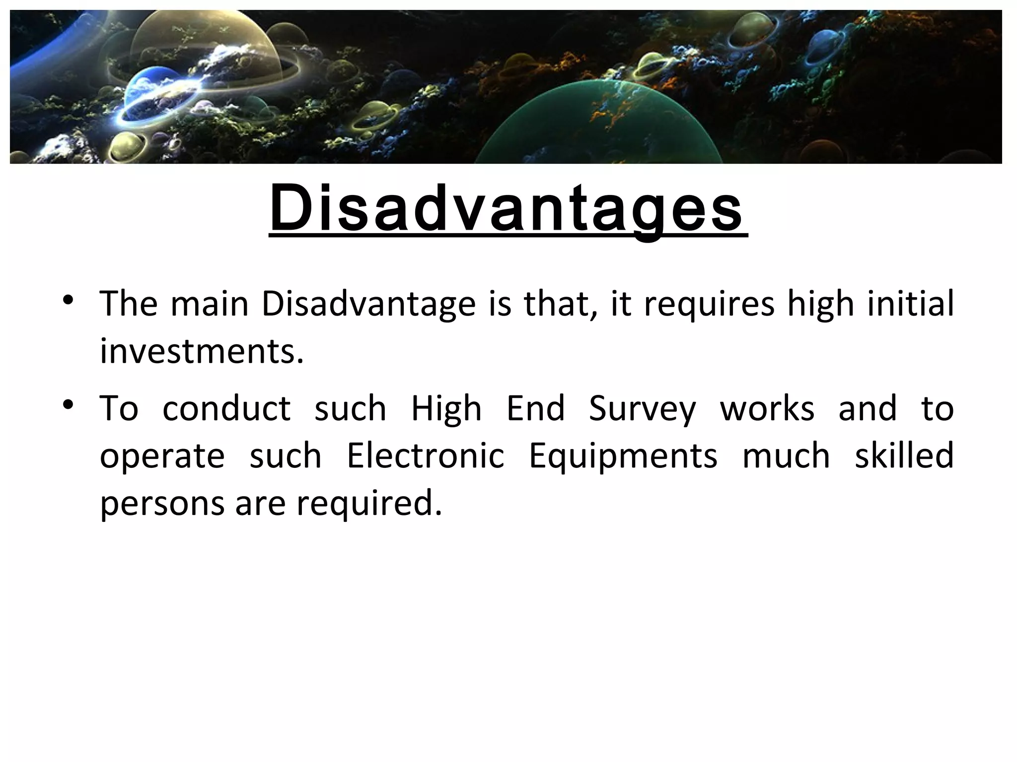Disadvantages
• The main Disadvantage is that, it requires high initial
investments.
• To conduct such High End Survey works and to
operate such Electronic Equipments much skilled
persons are required.
 