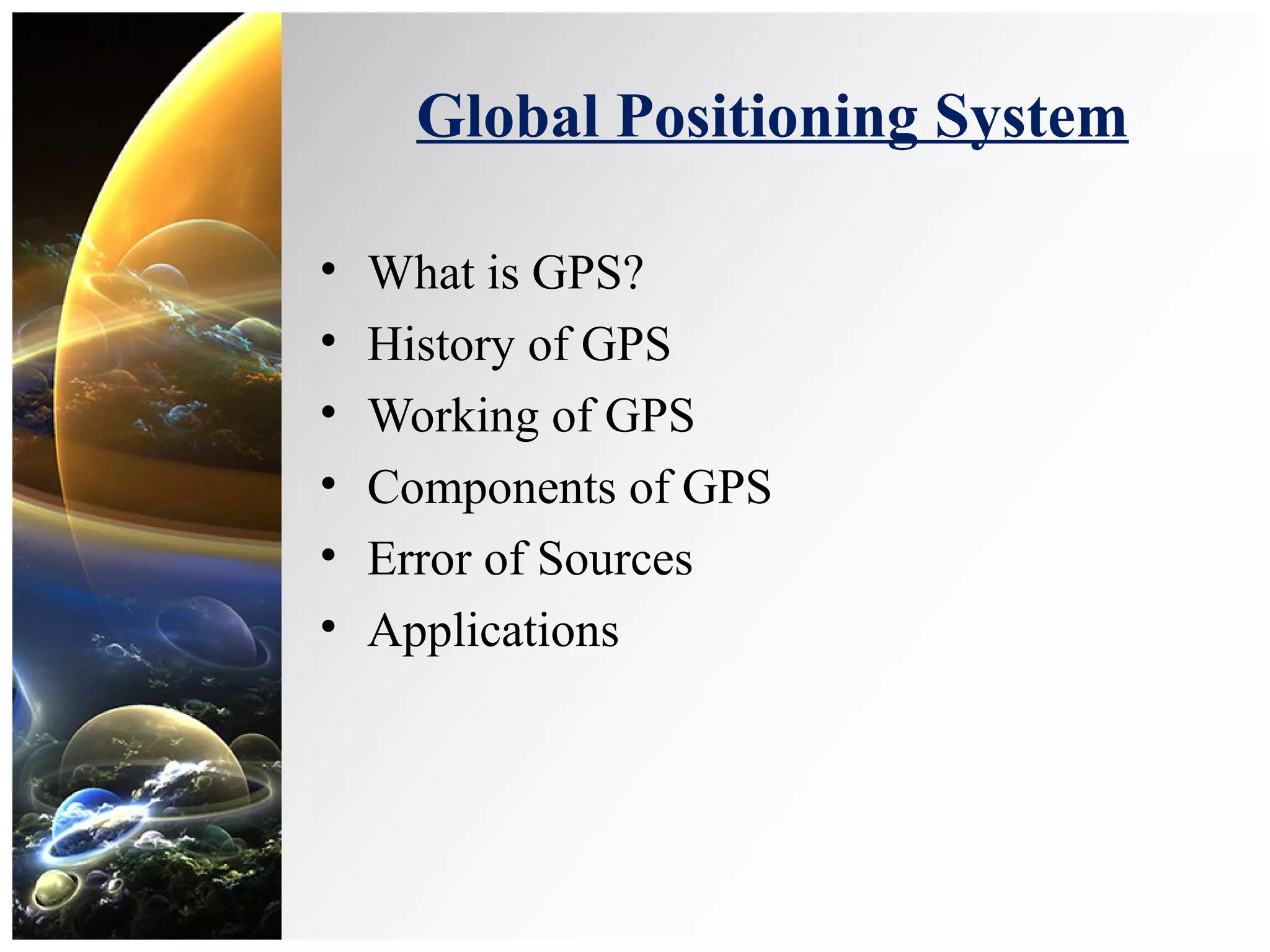 Global Positioning System
• What is GPS?
• History of GPS
• Working of GPS
• Components of GPS
• Error of Sources
• Applications
 