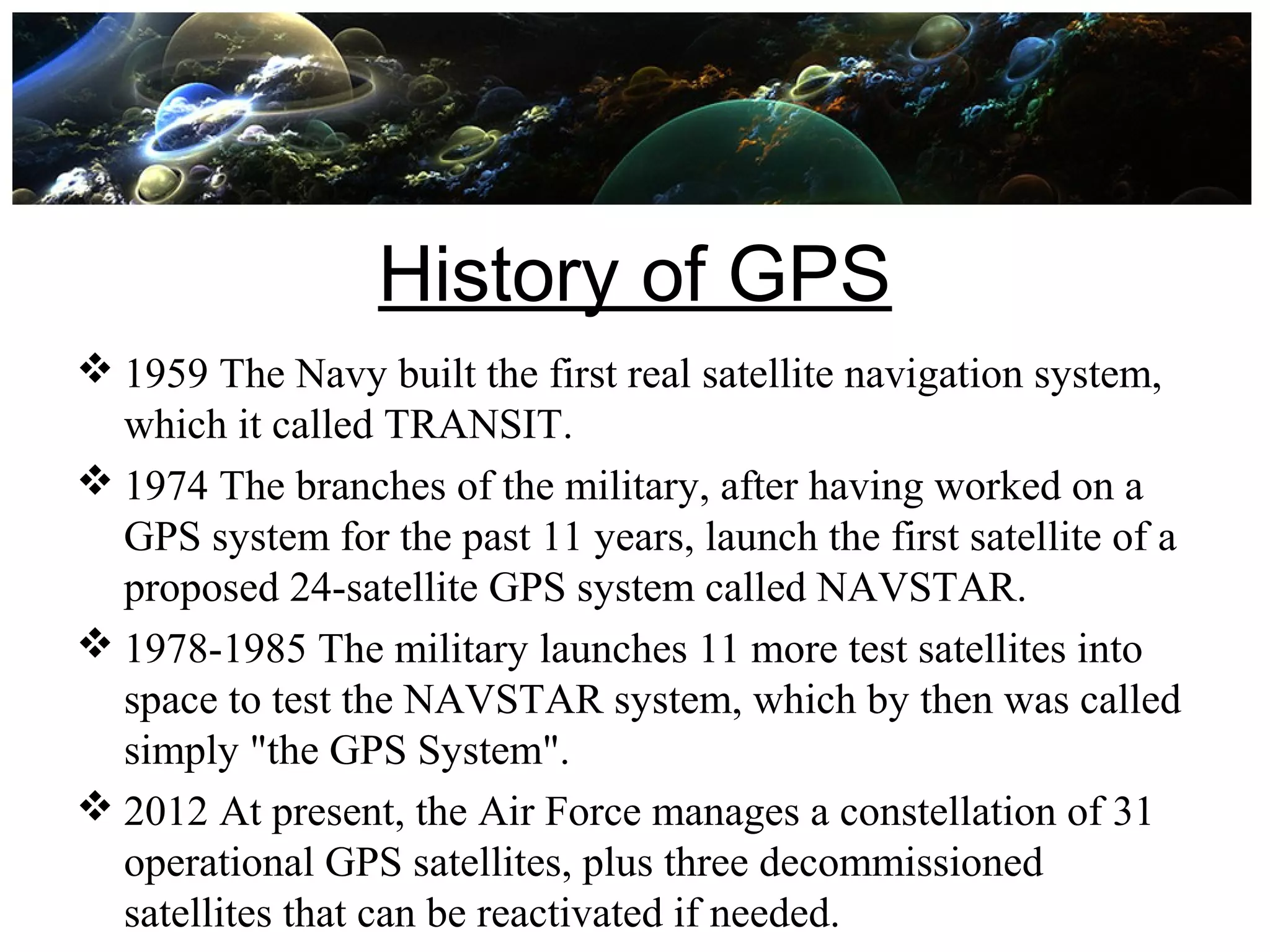 History of GPS
 1959 The Navy built the first real satellite navigation system,
which it called TRANSIT.
 1974 The branches of the military, after having worked on a
GPS system for the past 11 years, launch the first satellite of a
proposed 24-satellite GPS system called NAVSTAR.
 1978-1985 The military launches 11 more test satellites into
space to test the NAVSTAR system, which by then was called
simply "the GPS System".
 2012 At present, the Air Force manages a constellation of 31
operational GPS satellites, plus three decommissioned
satellites that can be reactivated if needed.
 