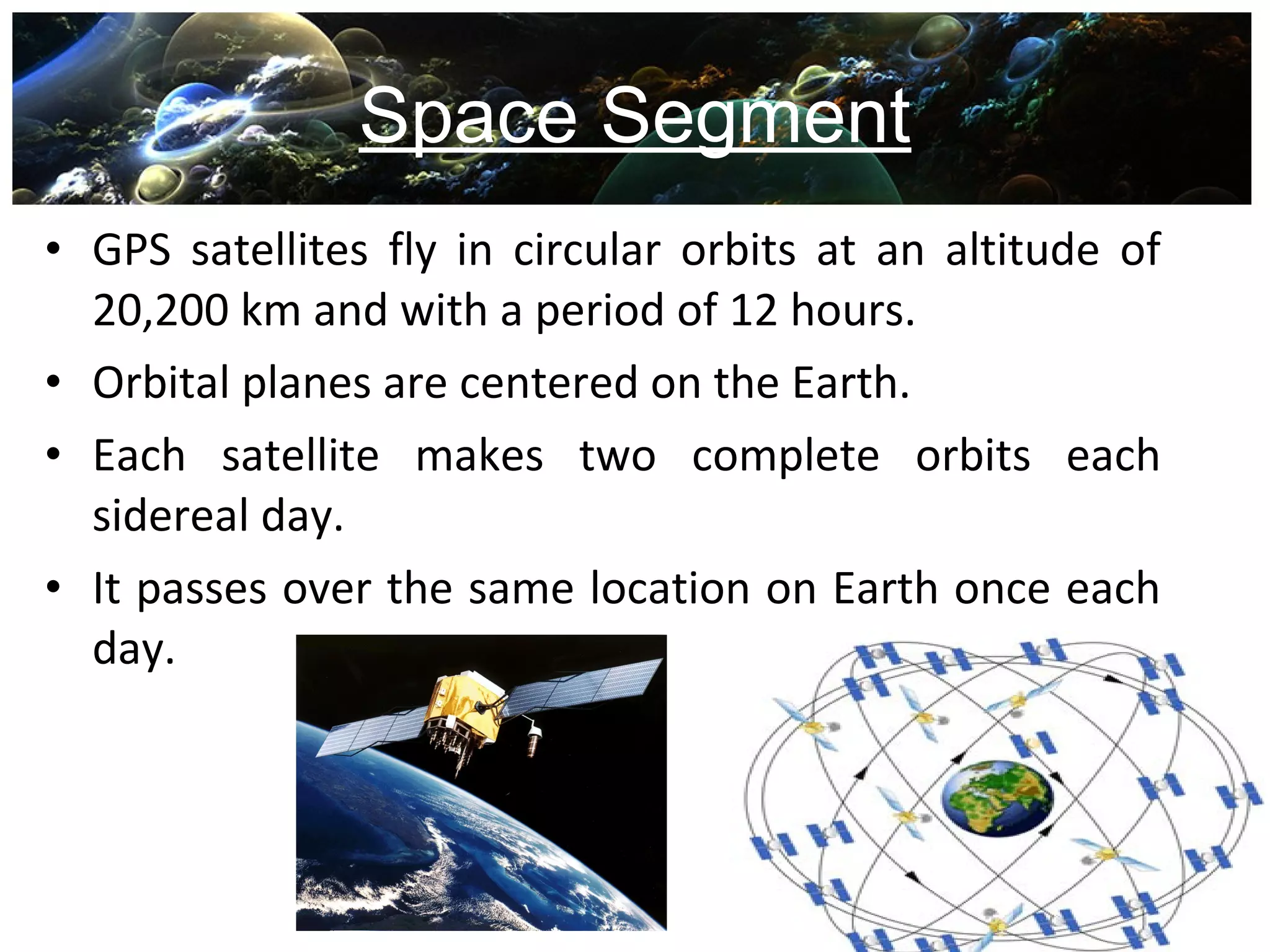 Space Segment
• GPS satellites fly in circular orbits at an altitude of
20,200 km and with a period of 12 hours.
• Orbital planes are centered on the Earth.
• Each satellite makes two complete orbits each
sidereal day.
• It passes over the same location on Earth once each
day.
 