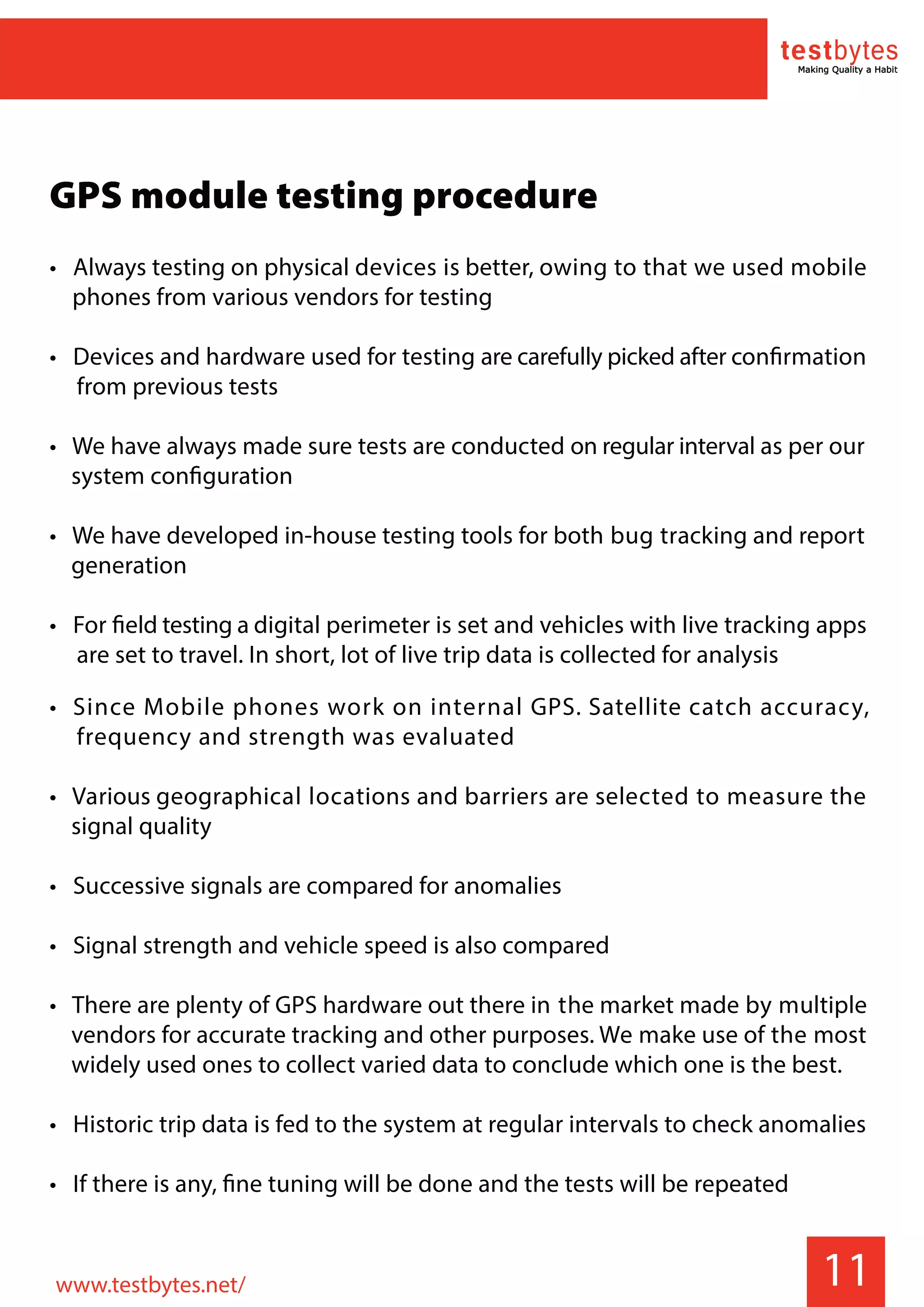 11
GPS module testing procedure
• Always testing on physical devices is better, owing to that we used mobile
phones from various vendors for testing
• Devices and hardware used for testing are carefully picked after confirmation
from previous tests
• We have always made sure tests are conducted on regular interval as per our
system configuration
• We have developed in-house testing tools for both bug tracking and report
generation
• For field testing a digital perimeter is set and vehicles with live tracking apps
are set to travel. In short, lot of live trip data is collected for analysis
• Since Mobile phones work on internal GPS. Satellite catch accuracy,
frequency and strength was evaluated
• Various geographical locations and barriers are selected to measure the
signal quality
• Successive signals are compared for anomalies
• Signal strength and vehicle speed is also compared
• There are plenty of GPS hardware out there in the market made by multiple
vendors for accurate tracking and other purposes. We make use of the most
widely used ones to collect varied data to conclude which one is the best.
• Historic trip data is fed to the system at regular intervals to check anomalies
• If there is any, fine tuning will be done and the tests will be repeated
www.testbytes.net/
 