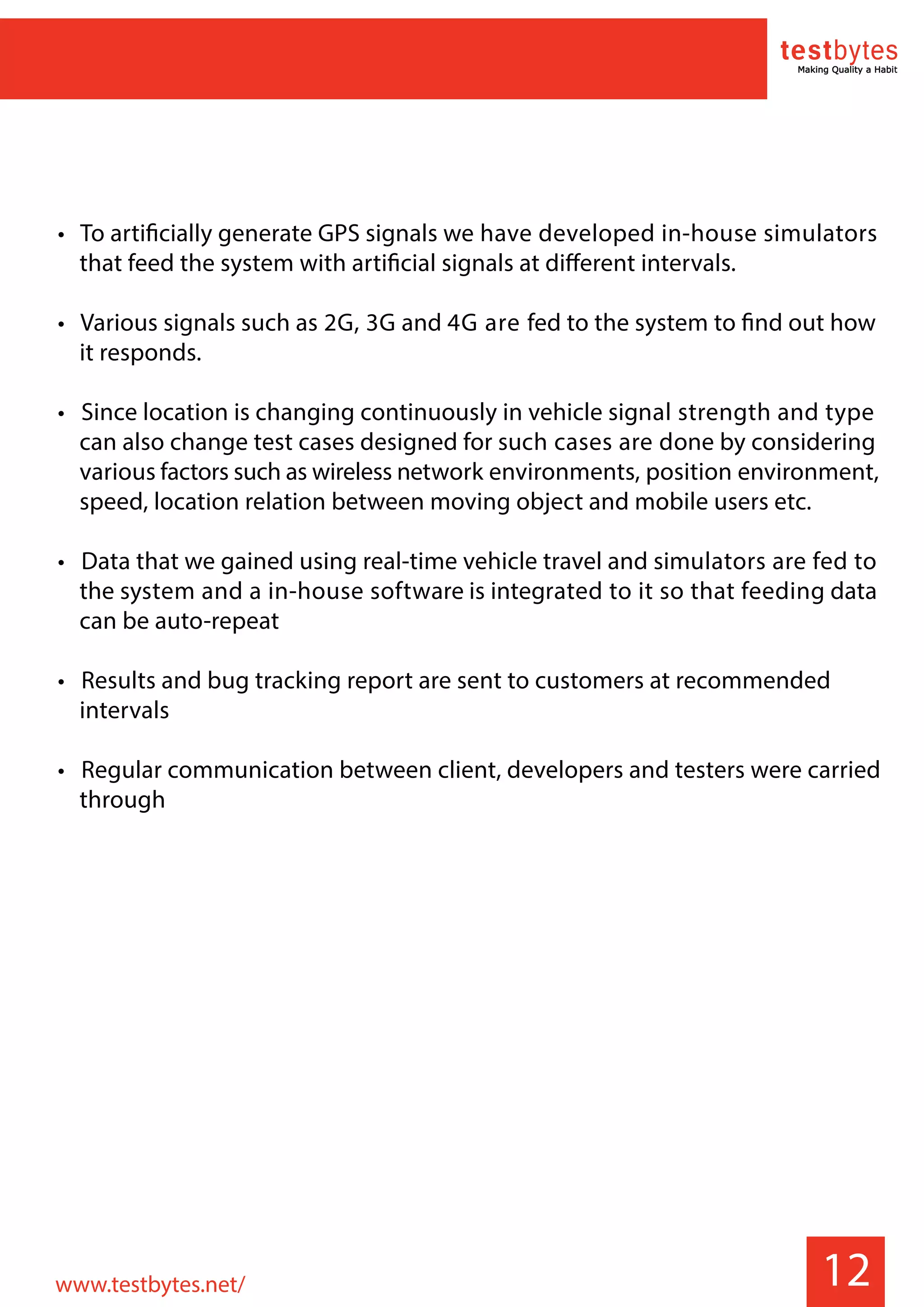• To artificially generate GPS signals we have developed in-house simulators
that feed the system with artificial signals at different intervals.
• Various signals such as 2G, 3G and 4G are fed to the system to find out how
it responds.
• Since location is changing continuously in vehicle signal strength and type
can also change test cases designed for such cases are done by considering
various factors such as wireless network environments, position environment,
speed, location relation between moving object and mobile users etc.
• Data that we gained using real-time vehicle travel and simulators are fed to
the system and a in-house software is integrated to it so that feeding data
can be auto-repeat
• Results and bug tracking report are sent to customers at recommended
intervals
• Regular communication between client, developers and testers were carried
through
12www.testbytes.net/
 
