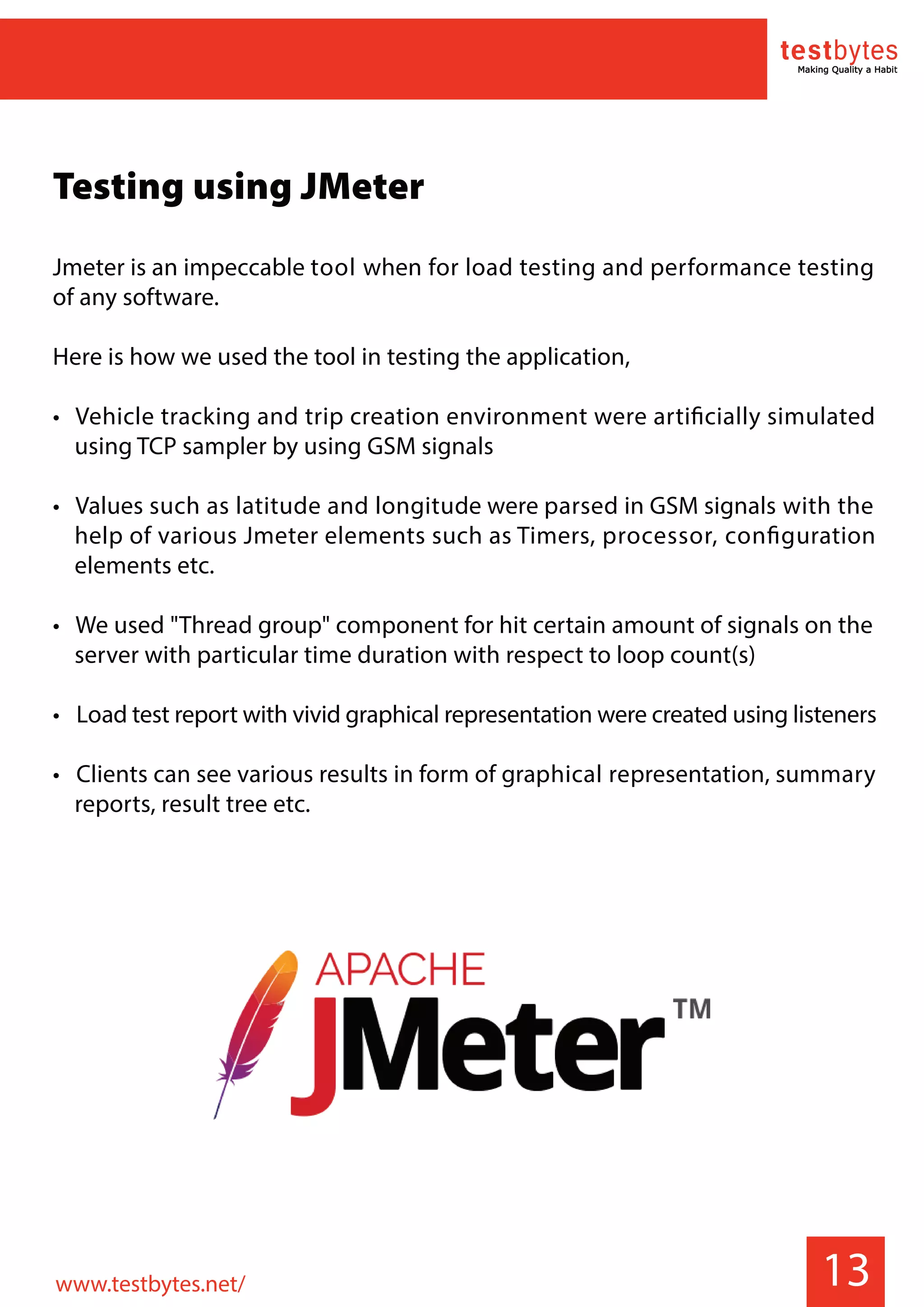 13
Testing using JMeter
Jmeter is an impeccable tool when for load testing and performance testing
of any software.
Here is how we used the tool in testing the application,
• Vehicle tracking and trip creation environment were artificially simulated
using TCP sampler by using GSM signals
• Values such as latitude and longitude were parsed in GSM signals with the
help of various Jmeter elements such as Timers, processor, configuration
elements etc.
• We used "Thread group" component for hit certain amount of signals on the
server with particular time duration with respect to loop count(s)
• Load test report with vivid graphical representation were created using listeners
• Clients can see various results in form of graphical representation, summary
reports, result tree etc.
www.testbytes.net/
 