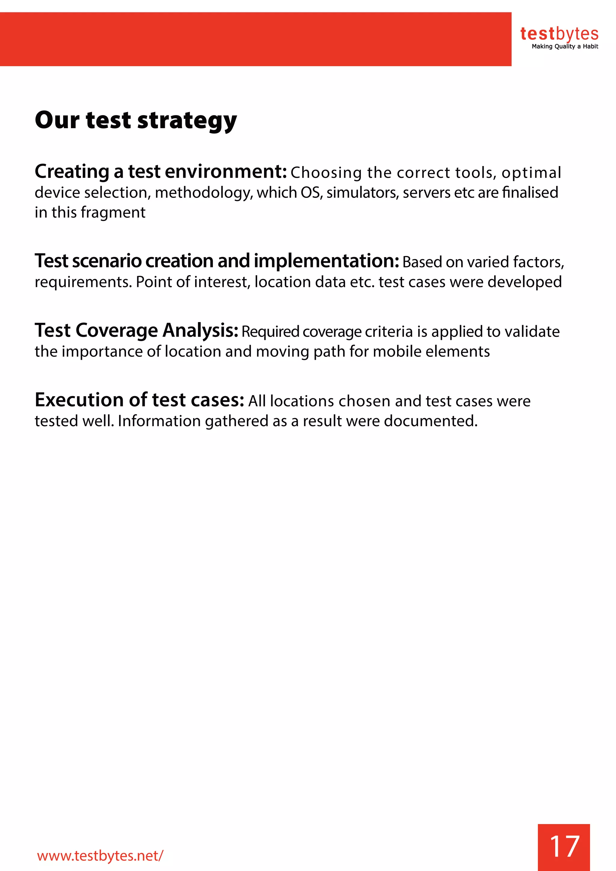 17
Our test strategy
Creating a test environment: Choosing the correct tools, optimal
device selection, methodology, which OS, simulators, servers etc are finalised
in this fragment
Testscenariocreation andimplementation:Based on varied factors,
requirements. Point of interest, location data etc. test cases were developed
Test Coverage Analysis:Requiredcoverage criteria is applied to validate
the importance of location and moving path for mobile elements
Execution of test cases: All locations chosen and test cases were
tested well. Information gathered as a result were documented.
www.testbytes.net/
 