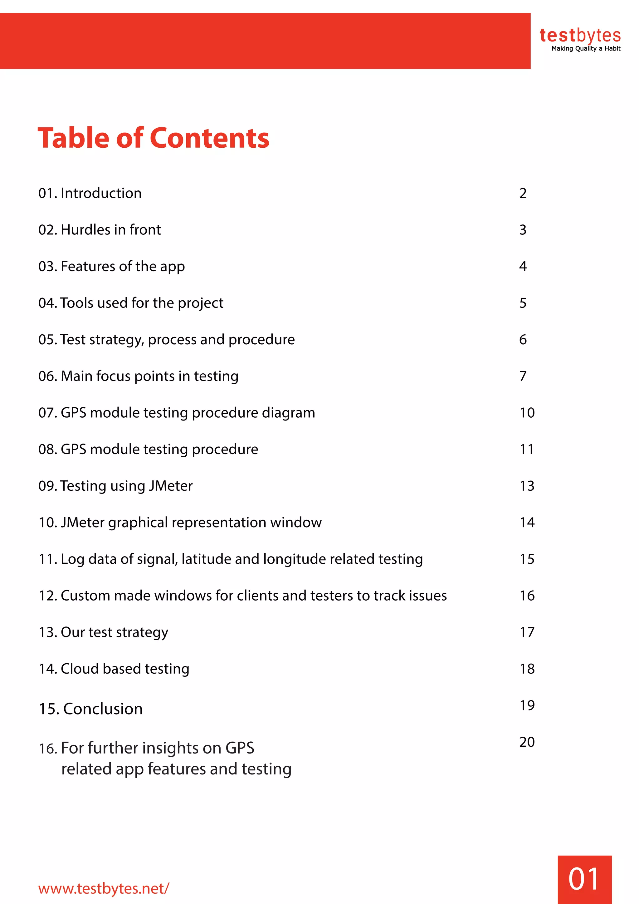 01
Table of Contents
01. Introduction
02. Hurdles in front
03. Features of the app
04. Tools used for the project
05. Test strategy, process and procedure
06. Main focus points in testing
07. GPS module testing procedure diagram
08. GPS module testing procedure
09. Testing using JMeter
10. JMeter graphical representation window
11. Log data of signal, latitude and longitude related testing
12. Custom made windows for clients and testers to track issues
13. Our test strategy
14. Cloud based testing
15. Conclusion
16. For further insights on GPS
related app features and testing
2
3
4
5
6
7
10
11
13
14
15
16
17
18
19
20
www.testbytes.net/
 