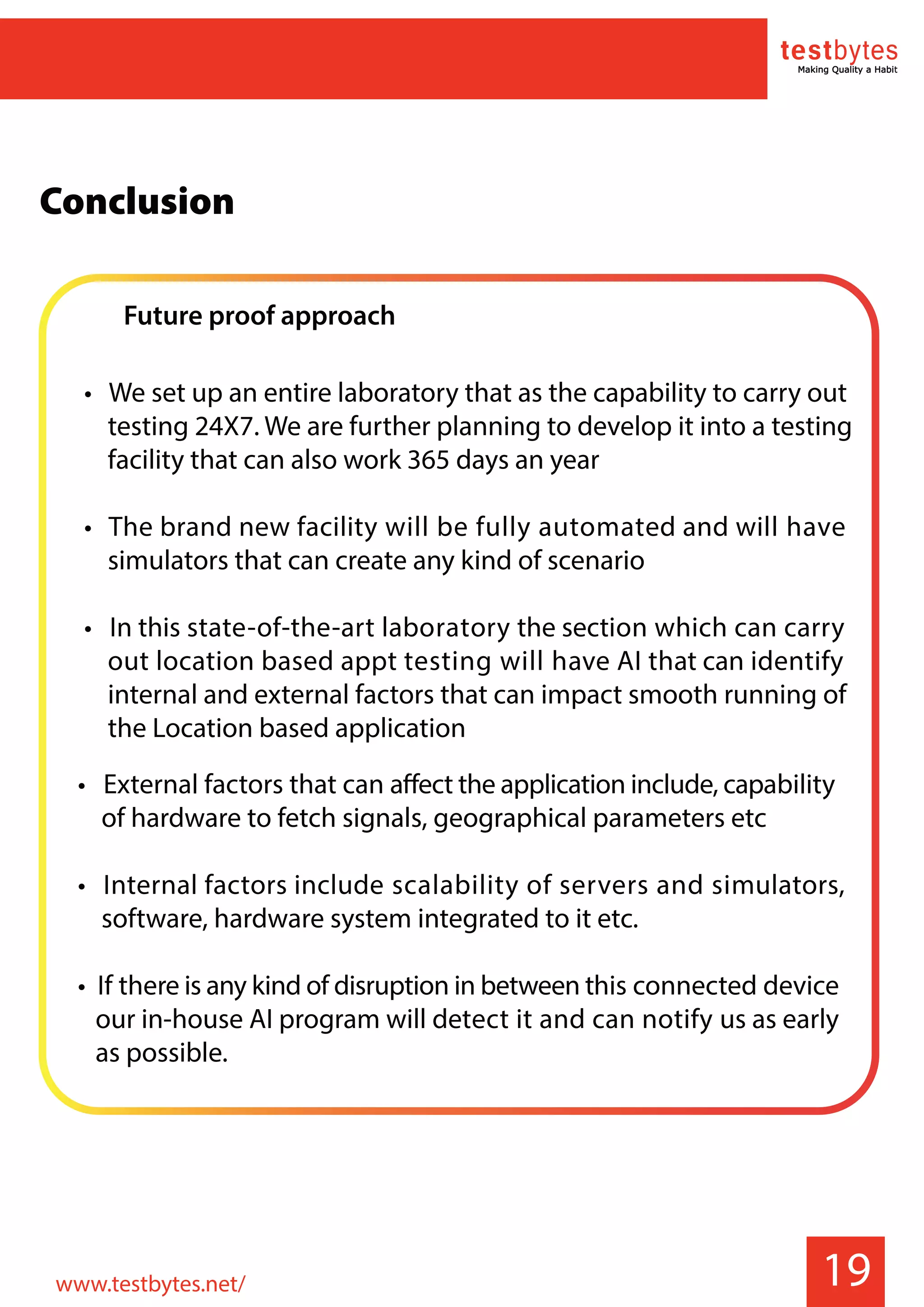 Future proof approach
• We set up an entire laboratory that as the capability to carry out
testing 24X7. We are further planning to develop it into a testing
facility that can also work 365 days an year
• The brand new facility will be fully automated and will have
simulators that can create any kind of scenario
• In this state-of-the-art laboratory the section which can carry
out location based appt testing will have AI that can identify
internal and external factors that can impact smooth running of
the Location based application
19
• External factors that can affect the application include, capability
of hardware to fetch signals, geographical parameters etc
• Internal factors include scalability of servers and simulators,
software, hardware system integrated to it etc.
• If there is any kind of disruption in between this connected device
our in-house AI program will detect it and can notify us as early
as possible.
Conclusion
www.testbytes.net/
 