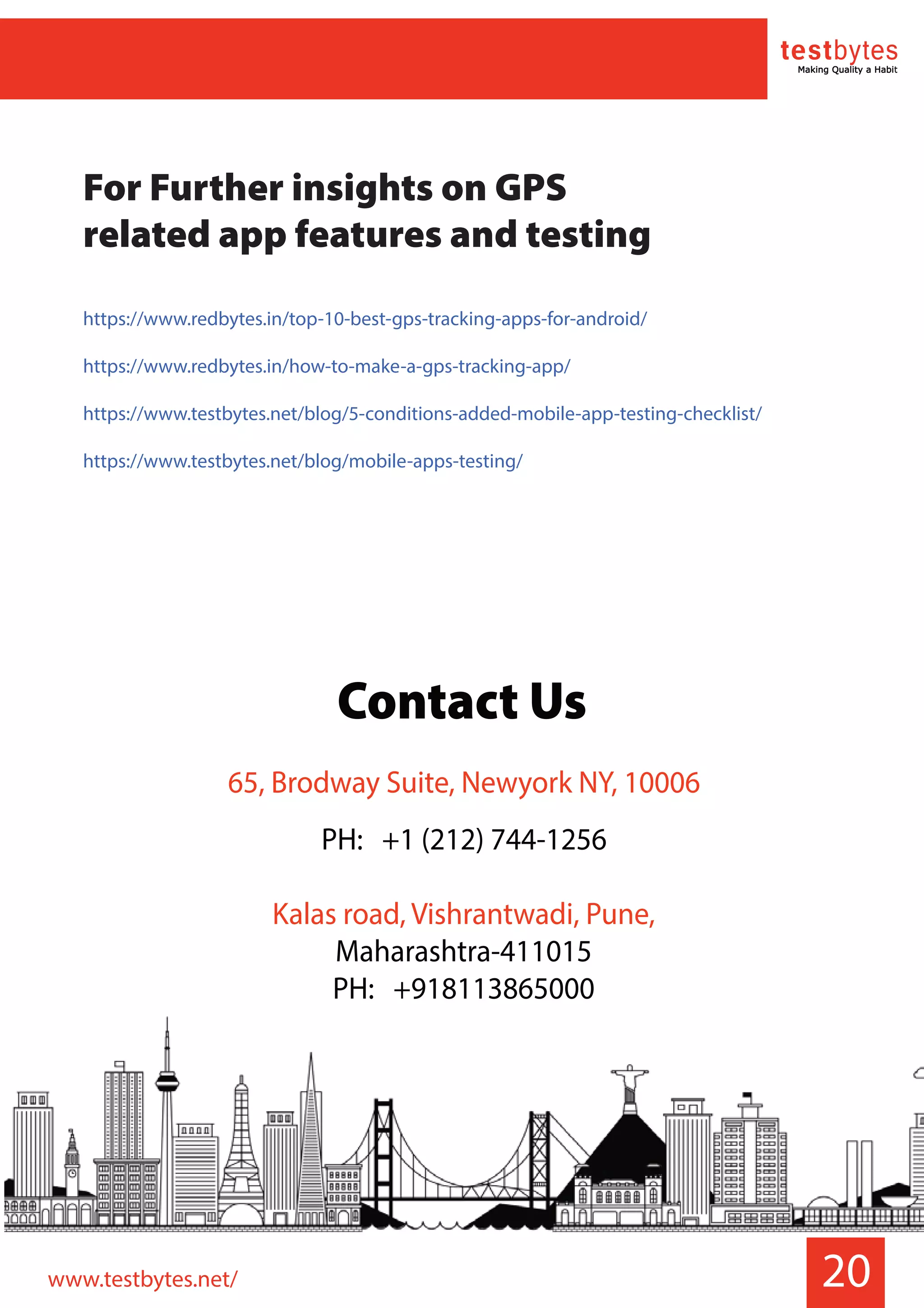 20
For Further insights on GPS
related app features and testing
https://www.redbytes.in/top-10-best-gps-tracking-apps-for-android/
https://www.redbytes.in/how-to-make-a-gps-tracking-app/
https://www.testbytes.net/blog/5-conditions-added-mobile-app-testing-checklist/
https://www.testbytes.net/blog/mobile-apps-testing/
www.testbytes.net/
Contact Us
65, Brodway Suite, Newyork NY, 10006
PH: +1 (212) 744-1256
Kalas road, Vishrantwadi, Pune,
Maharashtra-411015
PH: +918113865000
 