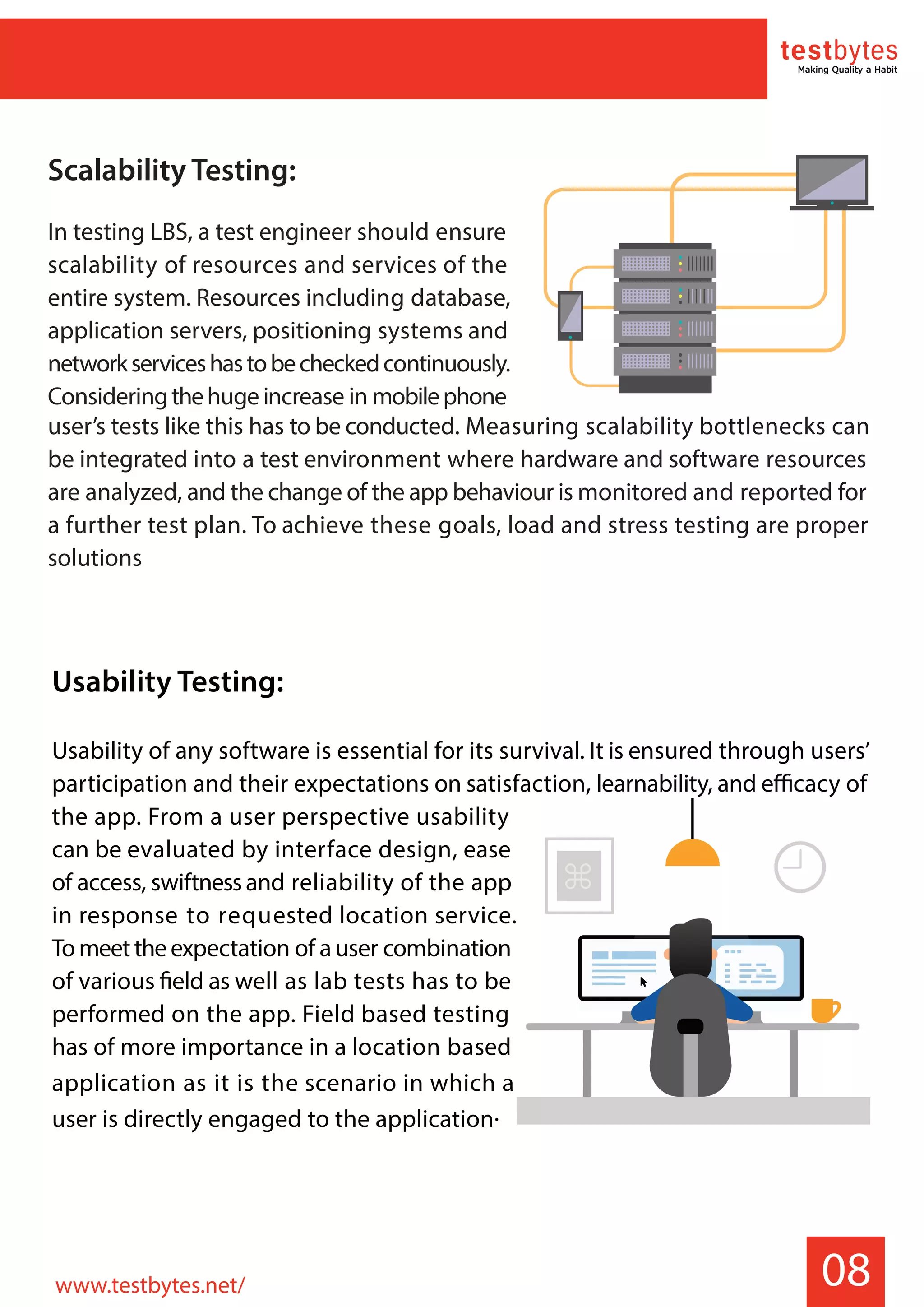 08
Usability Testing:
Usability of any software is essential for its survival. It is ensured through users’
participation and their expectations on satisfaction, learnability, and efficacy of
the app. From a user perspective usability
can be evaluated by interface design, ease
of access, swiftnessand reliability of the app
in response to requested location service.
Tomeettheexpectation of auser combination
of various field as well as lab tests has to be
performed on the app. Field based testing
has of more importance in a location based
application as it is the scenario in which a
user is directly engaged to the application.
Scalability Testing:
In testing LBS, a test engineer should ensure
scalability of resources and services of the
entire system. Resources including database,
application servers, positioning systems and
networkserviceshastobecheckedcontinuously.
Consideringthehuge increase in mobilephone
user’s tests like this has to be conducted. Measuring scalability bottlenecks can
be integrated into a test environment where hardware and software resources
are analyzed, and the change of the app behaviour is monitored and reported for
a further test plan. To achieve these goals, load and stress testing are proper
solutions
www.testbytes.net/
 