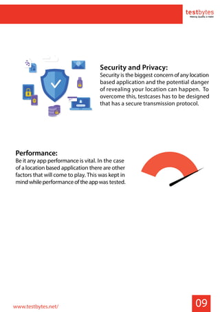 09
Security and Privacy:
Security is the biggest concern ofany location
based application and the potential danger
of revealing your location can happen. To
overcome this, testcases has to be designed
that has a secure transmission protocol.
Performance:
Be it any app performance is vital. In the case
of a location based application there are other
factors that will come to play. This was kept in
mindwhileperformanceoftheappwas tested.
www.testbytes.net/
 