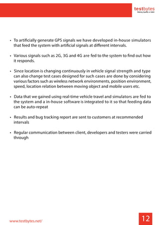 • To artificially generate GPS signals we have developed in-house simulators
that feed the system with artificial signals at different intervals.
• Various signals such as 2G, 3G and 4G are fed to the system to find out how
it responds.
• Since location is changing continuously in vehicle signal strength and type
can also change test cases designed for such cases are done by considering
various factors such as wireless network environments, position environment,
speed, location relation between moving object and mobile users etc.
• Data that we gained using real-time vehicle travel and simulators are fed to
the system and a in-house software is integrated to it so that feeding data
can be auto-repeat
• Results and bug tracking report are sent to customers at recommended
intervals
• Regular communication between client, developers and testers were carried
through
12www.testbytes.net/
 