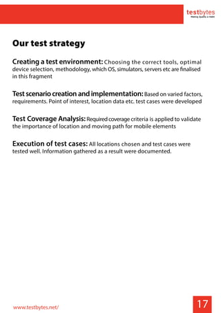 17
Our test strategy
Creating a test environment: Choosing the correct tools, optimal
device selection, methodology, which OS, simulators, servers etc are finalised
in this fragment
Testscenariocreation andimplementation:Based on varied factors,
requirements. Point of interest, location data etc. test cases were developed
Test Coverage Analysis:Requiredcoverage criteria is applied to validate
the importance of location and moving path for mobile elements
Execution of test cases: All locations chosen and test cases were
tested well. Information gathered as a result were documented.
www.testbytes.net/
 