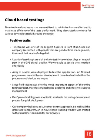 18
Cloud based testing:
Time-to-time cloud resources were utilised to minimize human effort and to
maximize efficiency of the tests performed. They also acted as remote for
various devices located all around the globe.
Positive traits
• Time frame was one of the biggest hurdles in front of us, Since our
company is enriched with people who are good at time management,
it was not that much of a big deal.
• Location based apps are a bit tricky to test since weather plays an integral
part in the GPS signal quality. We were able to tackle the situation
effortlessly
• Array of devices were deployed to test the application. An AI based
program was created by our development team to check whether the
processes and devices are in sync
• Since field testing was one the most important aspect of the entire
testing project, more testers had to be deployed and effective resource
management
• DevOps methodology was adopted to accelerate the testing-development
process for quick deployment
• Our company believes in customer-centric approach. So make all the
processes transparent, an in-house issue tracking window was created
so that customers can monitor our activities.
www.testbytes.net/
 