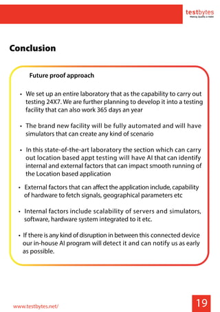 Future proof approach
• We set up an entire laboratory that as the capability to carry out
testing 24X7. We are further planning to develop it into a testing
facility that can also work 365 days an year
• The brand new facility will be fully automated and will have
simulators that can create any kind of scenario
• In this state-of-the-art laboratory the section which can carry
out location based appt testing will have AI that can identify
internal and external factors that can impact smooth running of
the Location based application
19
• External factors that can affect the application include, capability
of hardware to fetch signals, geographical parameters etc
• Internal factors include scalability of servers and simulators,
software, hardware system integrated to it etc.
• If there is any kind of disruption in between this connected device
our in-house AI program will detect it and can notify us as early
as possible.
Conclusion
www.testbytes.net/
 