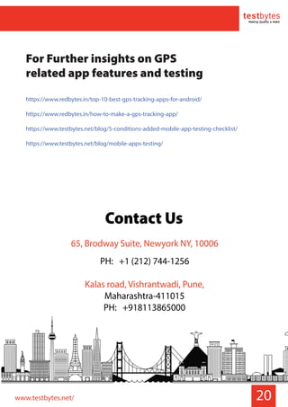 20
For Further insights on GPS
related app features and testing
https://www.redbytes.in/top-10-best-gps-tracking-apps-for-android/
https://www.redbytes.in/how-to-make-a-gps-tracking-app/
https://www.testbytes.net/blog/5-conditions-added-mobile-app-testing-checklist/
https://www.testbytes.net/blog/mobile-apps-testing/
www.testbytes.net/
Contact Us
65, Brodway Suite, Newyork NY, 10006
PH: +1 (212) 744-1256
Kalas road, Vishrantwadi, Pune,
Maharashtra-411015
PH: +918113865000
 