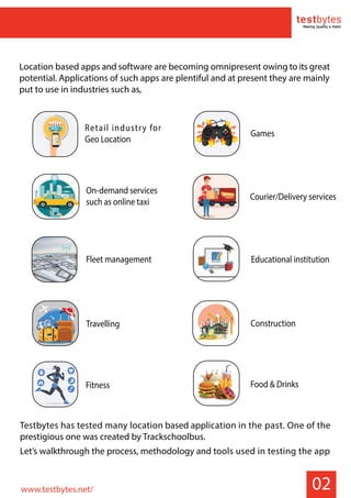 02
Location based apps and software are becoming omnipresent owing to its great
potential. Applications of such apps are plentiful and at present they are mainly
put to use in industries such as,
Testbytes has tested many location based application in the past. One of the
prestigious one was created by Trackschoolbus.
Let’s walkthrough the process, methodology and tools used in testing the app
TICKETS
AIRPLANE PASSPORT
Retail industry for
Geo Location
On-demand services
such as online taxi
Fleet management
Games
Educational institution
Construction
Food & Drinks
Courier/Delivery services
Travelling
Fitness
www.testbytes.net/
 