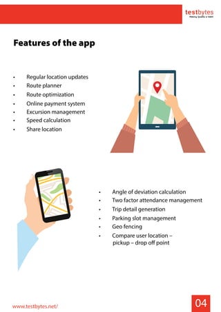 04
Features of the app
• Angle of deviation calculation
• Two factor attendance management
• Trip detail generation
• Parking slot management
• Geo fencing
• Compare user location –
pickup – drop off point
www.testbytes.net/
• Regular location updates
• Route planner
• Route optimization
• Online payment system
• Excursion management
• Speed calculation
• Share location
 