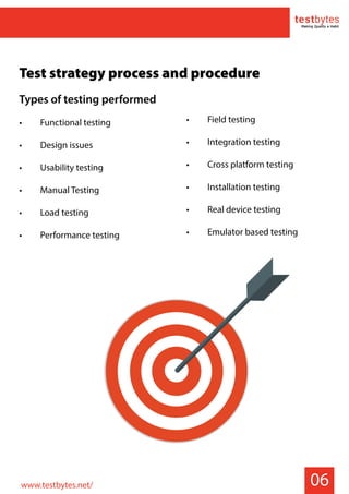 06
Test strategy process and procedure
Types of testing performed
• Functional testing
• Design issues
• Usability testing
• Manual Testing
• Load testing
• Performance testing
• Field testing
• Integration testing
• Cross platform testing
• Installation testing
• Real device testing
• Emulator based testing
www.testbytes.net/
 
