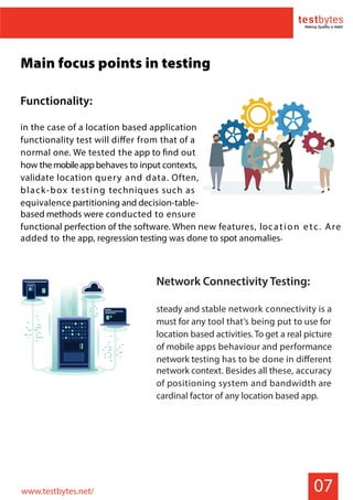 07
Main focus points in testing
Functionality:
in the case of a location based application
functionality test will differ from that of a
normal one. We tested the app to find out
how themobileappbehaves to input contexts,
validate location query and data. Often,
black-box testing techniques such as
equivalence partitioning and decision-table-
based methods were conducted to ensure
functional perfection of the software. When new features, location etc. Are
added to the app, regression testing was done to spot anomalies.
Network Connectivity Testing:
steady and stable network connectivity is a
must for any tool that’s being put to use for
location based activities. To get a real picture
of mobile apps behaviour and performance
network testing has to be done in different
network context. Besides all these, accuracy
of positioning system and bandwidth are
cardinal factor of any location based app.
www.testbytes.net/
 