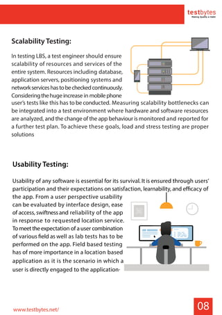 08
Usability Testing:
Usability of any software is essential for its survival. It is ensured through users’
participation and their expectations on satisfaction, learnability, and efficacy of
the app. From a user perspective usability
can be evaluated by interface design, ease
of access, swiftnessand reliability of the app
in response to requested location service.
Tomeettheexpectation of auser combination
of various field as well as lab tests has to be
performed on the app. Field based testing
has of more importance in a location based
application as it is the scenario in which a
user is directly engaged to the application.
Scalability Testing:
In testing LBS, a test engineer should ensure
scalability of resources and services of the
entire system. Resources including database,
application servers, positioning systems and
networkserviceshastobecheckedcontinuously.
Consideringthehuge increase in mobilephone
user’s tests like this has to be conducted. Measuring scalability bottlenecks can
be integrated into a test environment where hardware and software resources
are analyzed, and the change of the app behaviour is monitored and reported for
a further test plan. To achieve these goals, load and stress testing are proper
solutions
www.testbytes.net/
 