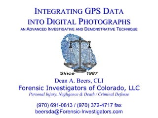 Integrating GPS Datainto Digital Photographsan Advanced Investigative and Demonstrative Technique Dean A. Beers, CLI Forensic Investigators of Colorado, LLC Personal Injury, Negligence & Death / Criminal Defense (970) 691-0813 / (970) 372-4717 fax beersda@Forensic-Investigators.com 