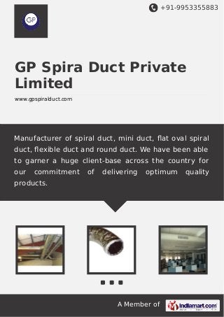 +91-9953355883

GP Spira Duct Private
Limited
www.gpspiralduct.com

Manufacturer of spiral duct, mini duct, ﬂat oval spiral
duct, ﬂexible duct and round duct. We have been able
to garner a huge client-base across the country for
our

commitment

of

delivering

optimum

products.

A Member of

quality

 