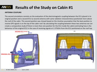© 2011 ANSYS, Inc. June 5, 201314
Results of the Study on Cabin #1
ANTENNA COUPLING
The second simulations consists on the evaluation of the electromagnetic coupling between the ECU placed in its
original position and a second ECU (a second antenna with same radiation characteristics) positioned 15cm above
the roof of the cabin. This second position was chosed based on the intuitive assumption that the best position to
receive GPS signals is on the top of the cabin roof. By calculating the coupling between these two antennas we can
create a comparative study (if there is more than one position for the ECU inside the cabin) estimating how is the
behaviour of the original ECU in the case of receiving signals at 1.575GHz from the ECU positioned on the roof top.
 