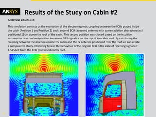 © 2011 ANSYS, Inc. June 5, 201326
Results of the Study on Cabin #2
ANTENNA COUPLING
This simulation consists on the evaluation of the electromagnetic coupling between the ECUs placed inside
the cabin (Position 1 and Position 2) and a second ECU (a second antenna with same radiation characteristics)
positioned 15cm above the roof of the cabin. This second position was chosed based on the intuitive
assumption that the best position to receive GPS signals is on the top of the cabin roof. By calculating the
coupling between the antennas inside the cabin and the Tx antenna positioned over the roof we can create
a comparative study estimating how is the behaviour of the original ECU in the case of receiving signals at
1.575GHz from the ECU positioned on the roof.
 