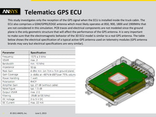 © 2011 ANSYS, Inc. June 5, 20134
Telematics GPS ECU
This study investigates only the reception of the GPS signal when the ECU is installed inside the truck cabin. The
ECU also comprises a GSM/GPRS/EDGE antenna which most likely operates at 850, 900, 1800 and 1900MHz that
are not considered in this simulation. PCB traces and electrical components are not modeled since the ground
plane is the only geometric structure that will affect the performance of the GPS antenna. It is very important
to make sure that the electromagnetic behavior of the 3D ECU model is similar to a real GPS antenna. The table
below shows the electrical specification of a typical active GPS antenna used on telemetry modules (GPS antenna
brands may vary but electrical specifications are very similar).
 