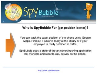 Who is SpyBubble For ( gps position locator )? You can track the exact position of the phone using Google Maps. Find out if junior is really at the library or if your employee is really detained in traffic. SpyBubble uses a state-of-the-art covert tracking application that monitors and records ALL activity on the phone.  http://www.spybubble.com 