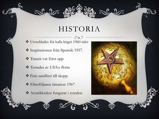 HISTORIA
 Utvecklades för kalla kriget 1960-talet

 Inspirationen från Sputnik 1957.

 Transit var först upp

 Testades av USA:s flotta

 Fem satelliter till skepp.

 Efterföljaren timation 1967

 Atomklockor fungerar i rymden
 