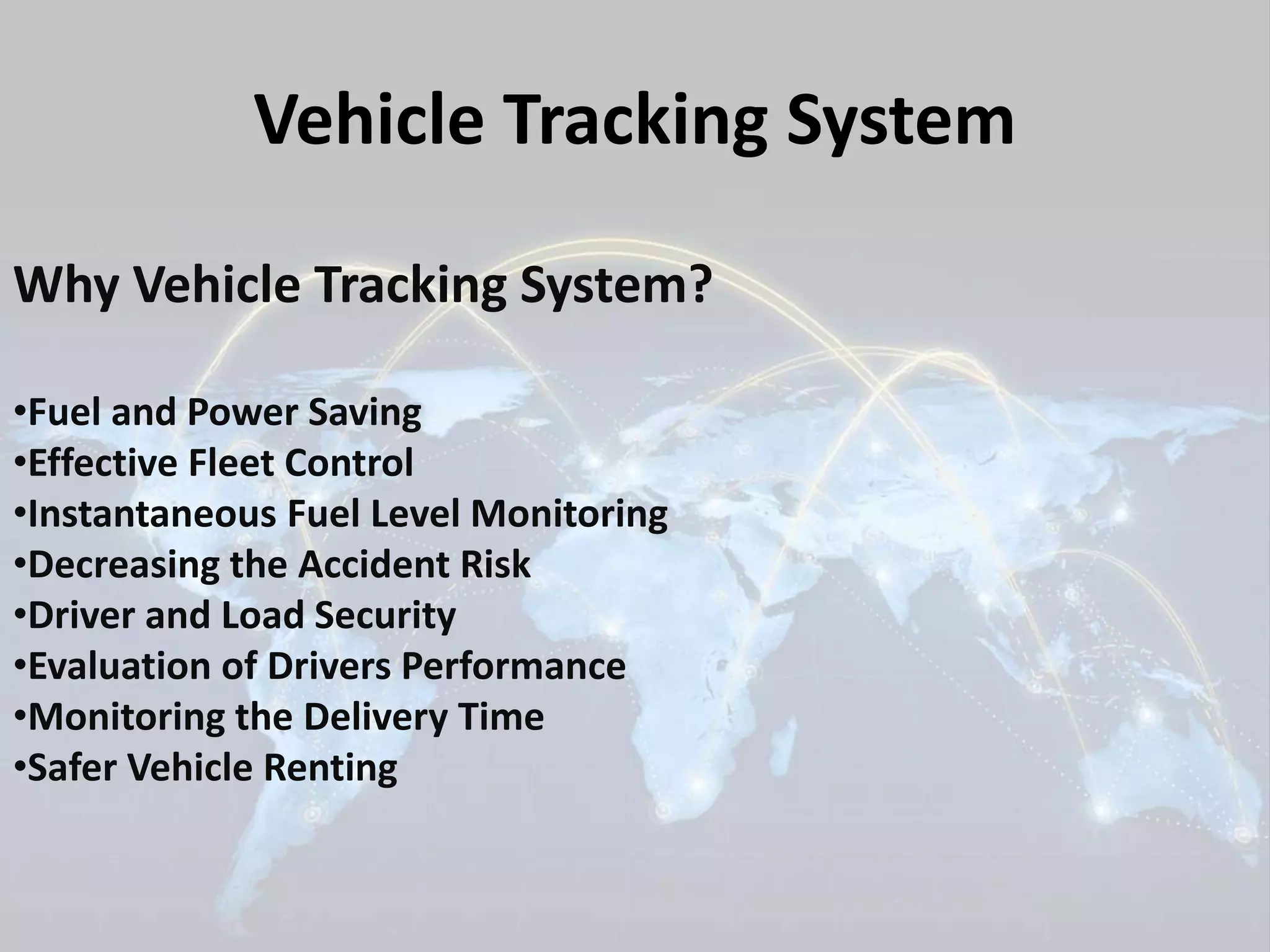 Vehicle Tracking System 
Why Vehicle Tracking System? 
•Fuel and Power Saving 
•Effective Fleet Control 
•Instantaneous Fuel Level Monitoring 
•Decreasing the Accident Risk 
•Driver and Load Security 
•Evaluation of Drivers Performance 
•Monitoring the Delivery Time 
•Safer Vehicle Renting 
 