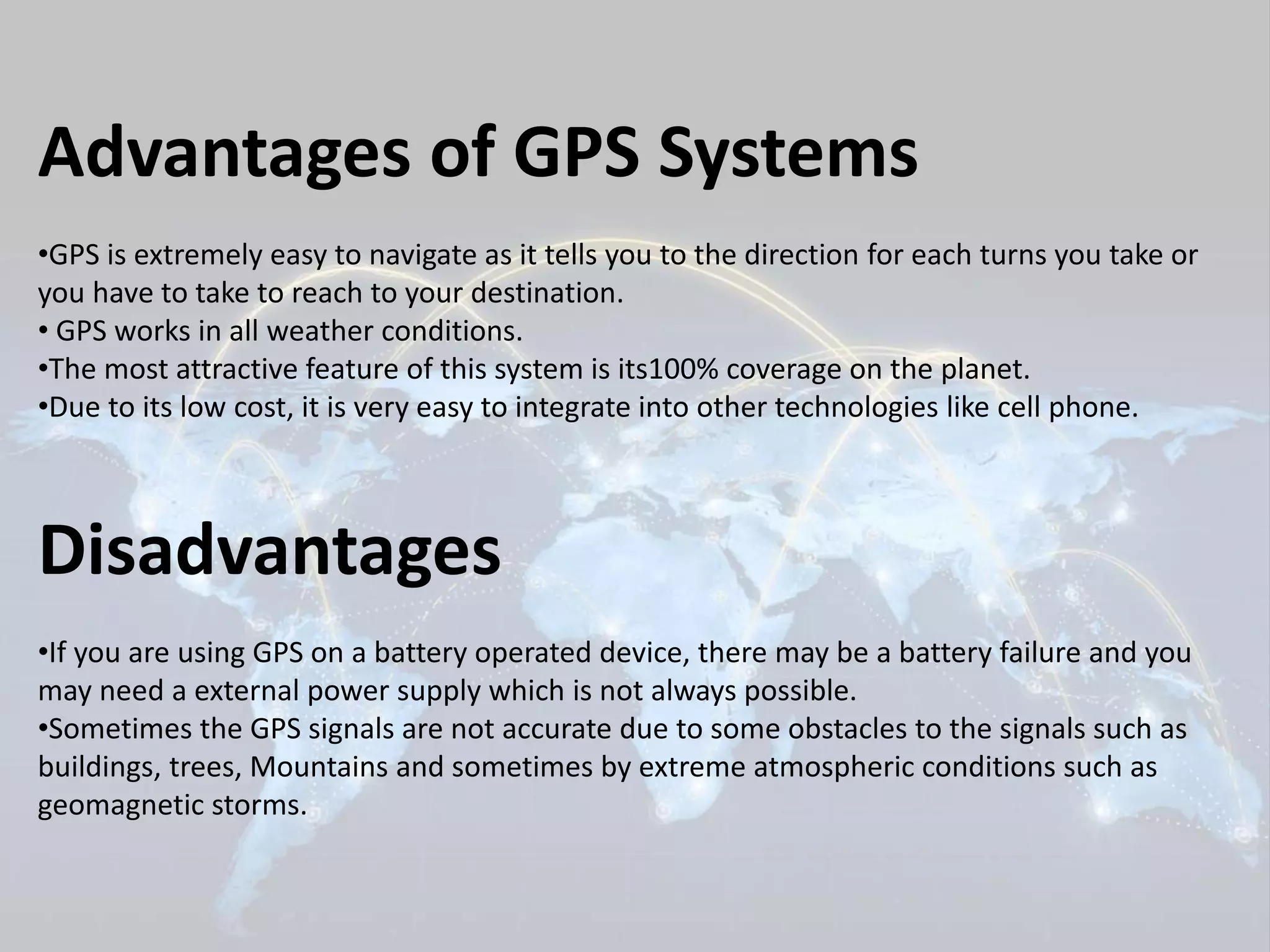 Advantages of GPS Systems 
•GPS is extremely easy to navigate as it tells you to the direction for each turns you take or 
you have to take to reach to your destination. 
• GPS works in all weather conditions. 
•The most attractive feature of this system is its100% coverage on the planet. 
•Due to its low cost, it is very easy to integrate into other technologies like cell phone. 
Disadvantages 
•If you are using GPS on a battery operated device, there may be a battery failure and you 
may need a external power supply which is not always possible. 
•Sometimes the GPS signals are not accurate due to some obstacles to the signals such as 
buildings, trees, Mountains and sometimes by extreme atmospheric conditions such as 
geomagnetic storms. 
 